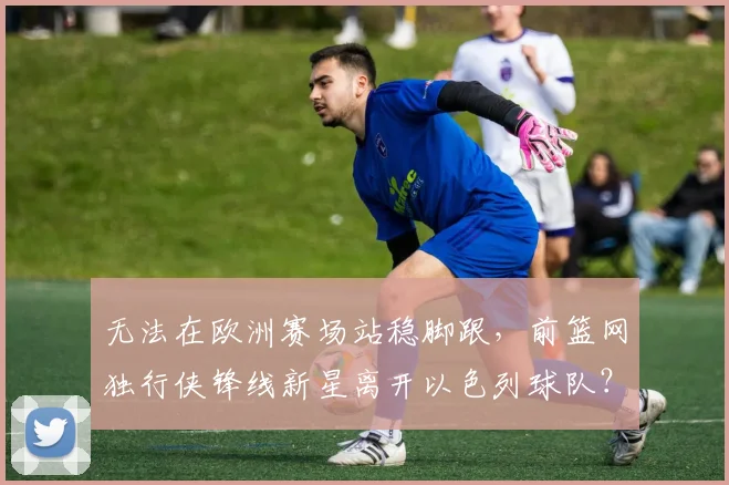 无法在欧洲赛场站稳脚跟，前篮网独行侠锋线新星离开以色列球队？