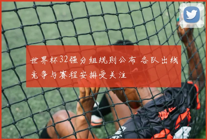 世界杯32强分组规则公布 各队出线竞争与赛程安排受关注
