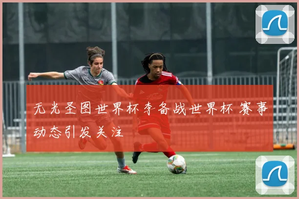 无光圣图世界杯李备战世界杯 赛事动态引发关注
