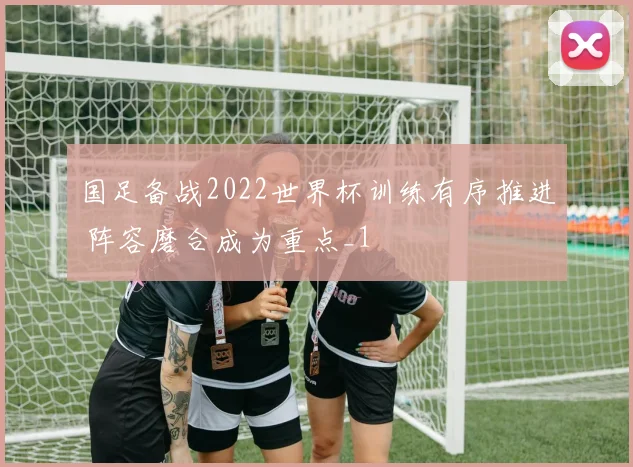 国足备战2022世界杯训练有序推进 阵容磨合成为重点_1